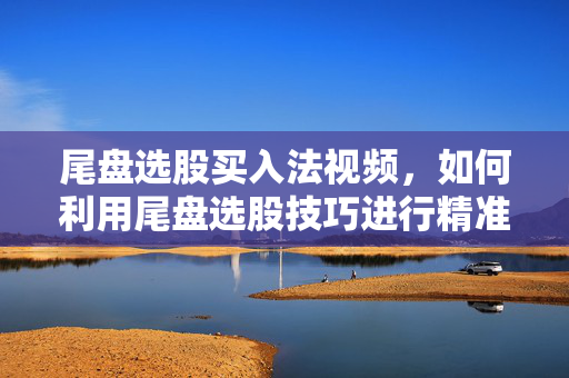 尾盘选股买入法视频，如何利用尾盘选股技巧进行精准买入