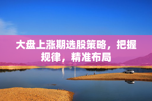 大盘上涨期选股策略，把握规律，精准布局