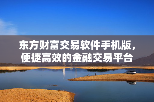 东方财富交易软件手机版，便捷高效的金融交易平台