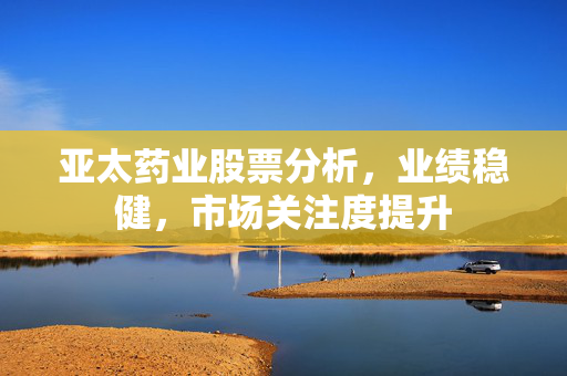 亚太药业股票分析，业绩稳健，市场关注度提升