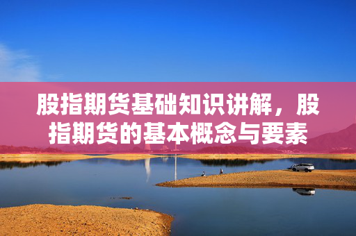股指期货基础知识讲解，股指期货的基本概念与要素