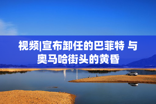 视频|宣布卸任的巴菲特 与奥马哈街头的黄昏