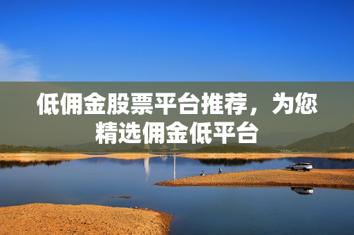 低佣金股票平台推荐，为您精选佣金低平台