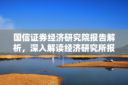 国信证券经济研究院报告解析，深入解读经济研究所报告