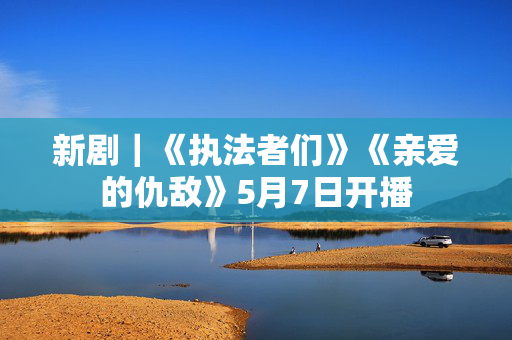 新剧｜《执法者们》《亲爱的仇敌》5月7日开播