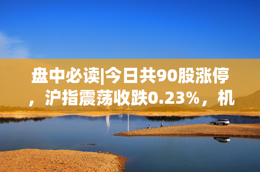 盘中必读|今日共90股涨停，沪指震荡收跌0.23%，机器人、AI板块大涨