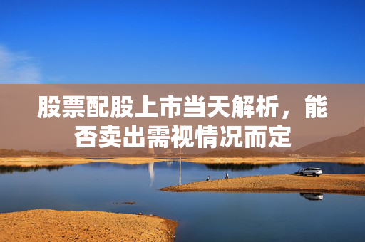 股票配股上市当天解析，能否卖出需视情况而定