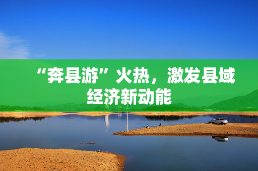 “奔县游”火热，激发县域经济新动能