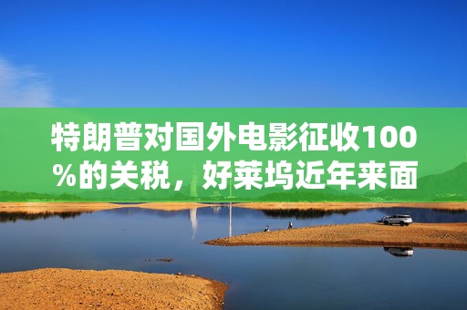 特朗普对国外电影征收100%的关税，好莱坞近年来面临压力