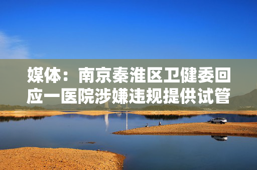 媒体：南京秦淮区卫健委回应一医院涉嫌违规提供试管婴儿服务