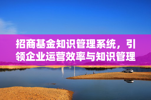 招商基金知识管理系统，引领企业运营效率与知识管理新篇章