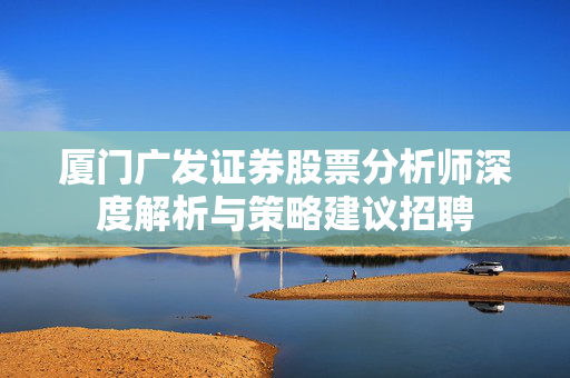 厦门广发证券股票分析师深度解析与策略建议招聘