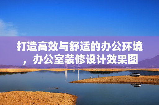 打造高效与舒适的办公环境，办公室装修设计效果图