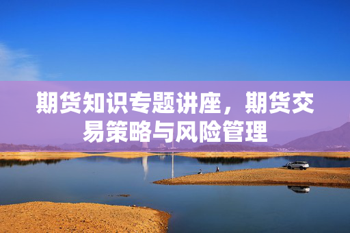 期货知识专题讲座，期货交易策略与风险管理