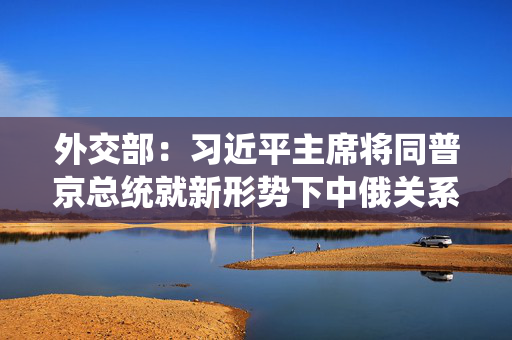 外交部：习近平主席将同普京总统就新形势下中俄关系发展以及一系列国际和地区重大问题进行战略沟通