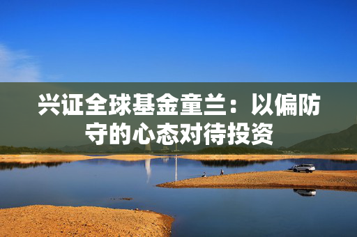 兴证全球基金童兰：以偏防守的心态对待投资