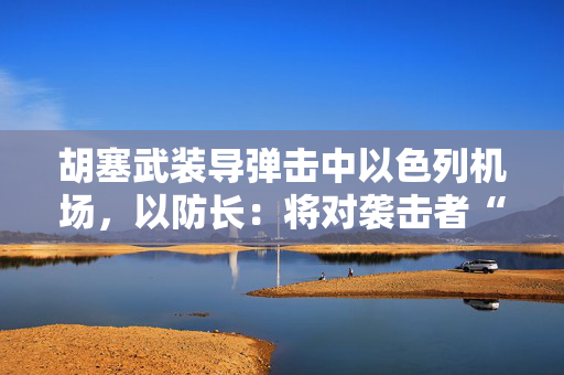 胡塞武装导弹击中以色列机场，以防长：将对袭击者“加倍”报复