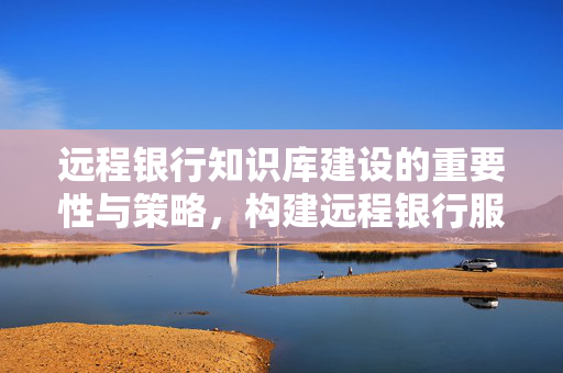 远程银行知识库建设的重要性与策略，构建远程银行服务中心的全面策略