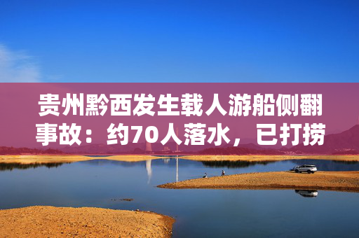 贵州黔西发生载人游船侧翻事故：约70人落水，已打捞搜救50余人