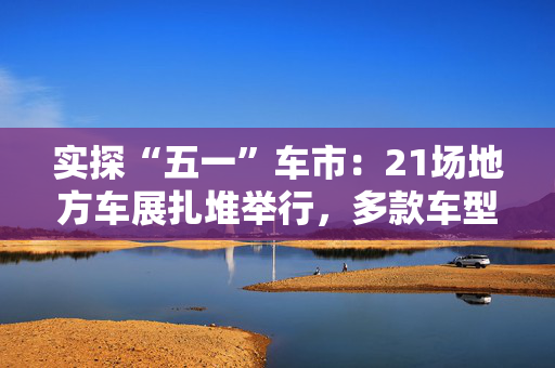 实探“五一”车市：21场地方车展扎堆举行，多款车型趁机“大放价”