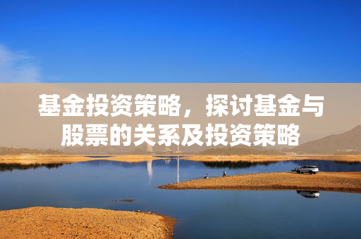 基金投资策略，探讨基金与股票的关系及投资策略