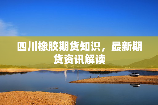 四川橡胶期货知识，最新期货资讯解读