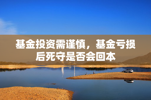 基金投资需谨慎，基金亏损后死守是否会回本