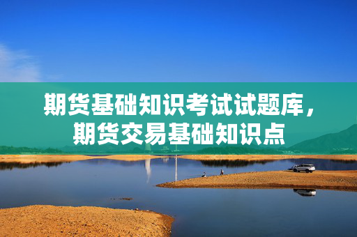 期货基础知识考试试题库，期货交易基础知识点
