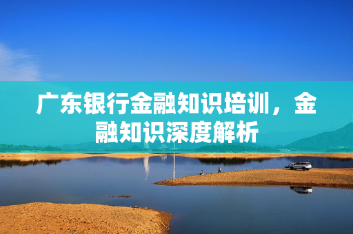 广东银行金融知识培训，金融知识深度解析