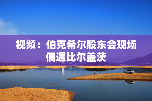 视频：伯克希尔股东会现场偶遇比尔盖茨