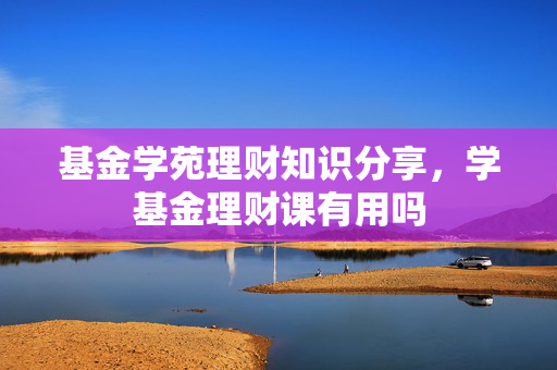 基金学苑理财知识分享，学基金理财课有用吗