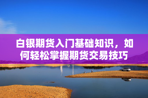 白银期货入门基础知识，如何轻松掌握期货交易技巧