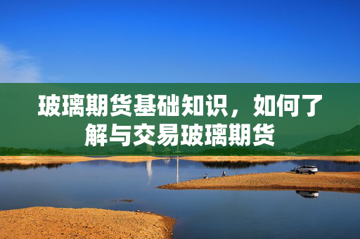 玻璃期货基础知识，如何了解与交易玻璃期货