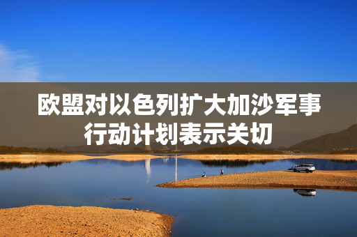欧盟对以色列扩大加沙军事行动计划表示关切