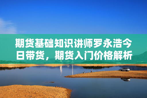 期货基础知识讲师罗永浩今日带货，期货入门价格解析
