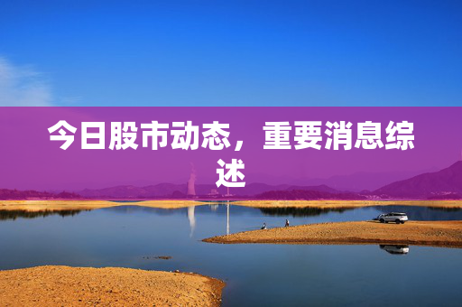 今日股市动态，重要消息综述