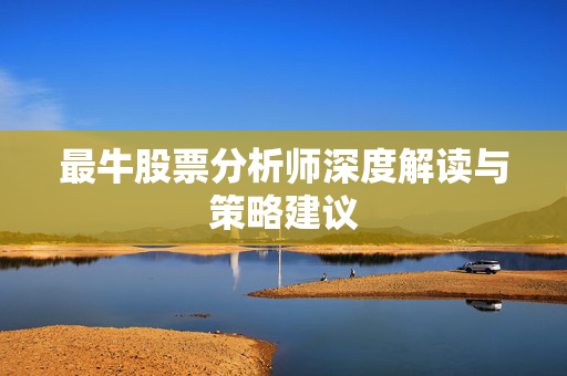最牛股票分析师深度解读与策略建议