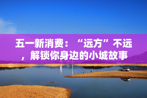 五一新消费：“远方”不远，解锁你身边的小城故事