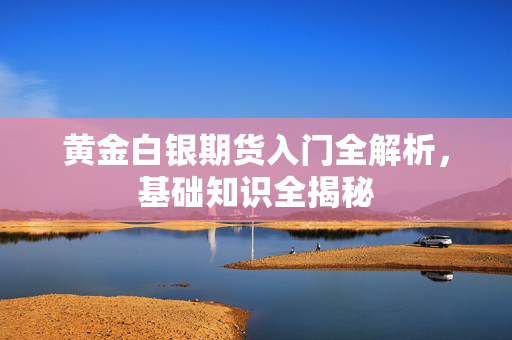 黄金白银期货入门全解析，基础知识全揭秘