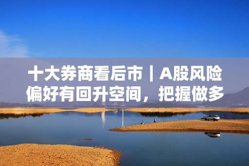 十大券商看后市｜A股风险偏好有回升空间，把握做多窗口