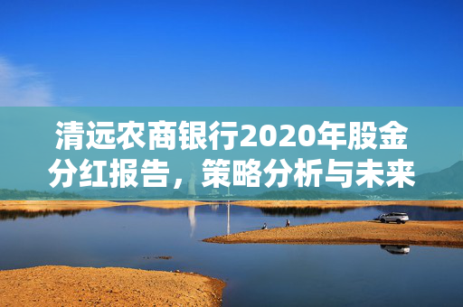 清远农商银行2020年股金分红报告，策略分析与未来展望
