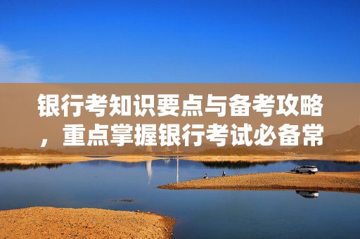 银行考知识要点与备考攻略，重点掌握银行考试必备常识