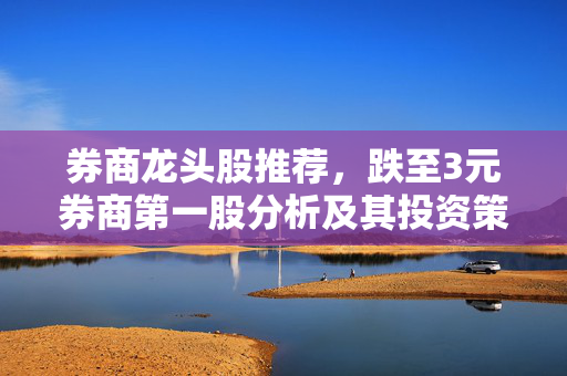 券商龙头股推荐，跌至3元券商第一股分析及其投资策略