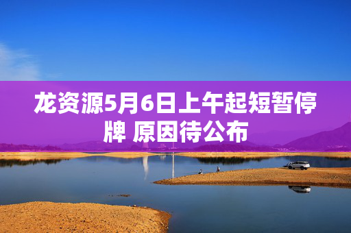 龙资源5月6日上午起短暂停牌 原因待公布