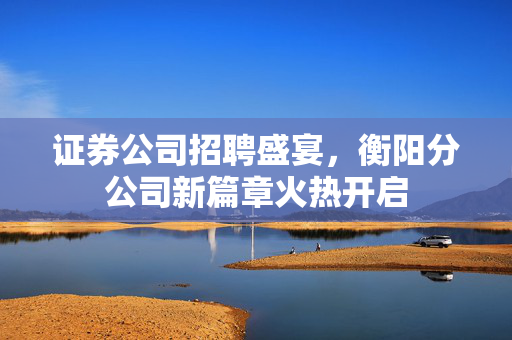 证券公司招聘盛宴，衡阳分公司新篇章火热开启