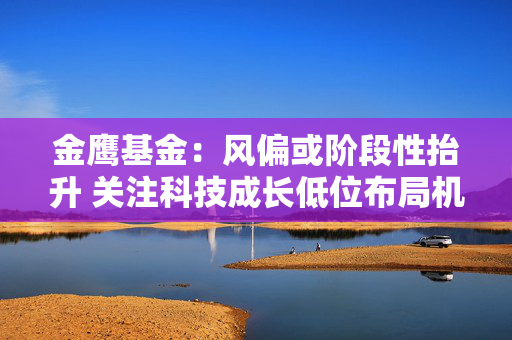 金鹰基金：风偏或阶段性抬升 关注科技成长低位布局机会
