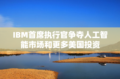 IBM首席执行官争夺人工智能市场和更多美国投资