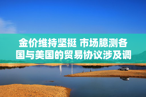 金价维持坚挺 市场臆测各国与美国的贸易协议涉及调整汇率