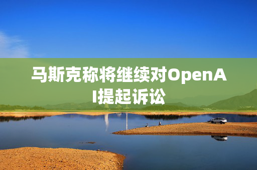 马斯克称将继续对OpenAI提起诉讼