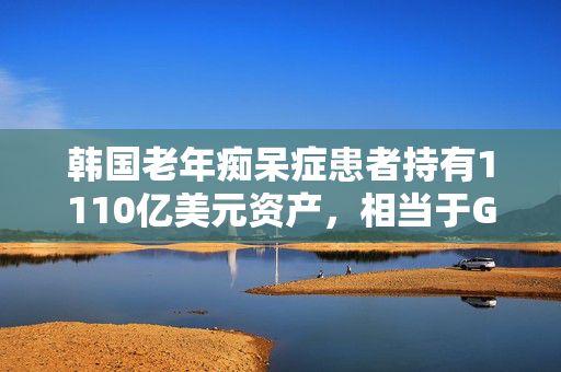 韩国老年痴呆症患者持有1110亿美元资产，相当于GDP的6.4%